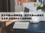 星空天美mv视频大全（星空天美mv视频大全免费,你是我的女人未删减版）